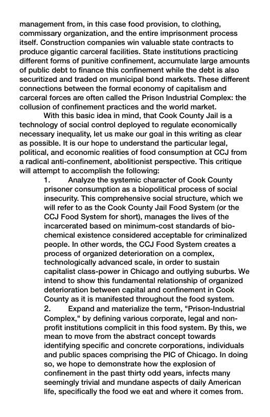 management from, in this case food provision, to clothing, commissary organization, and the entire imprisonment process itself. Construction companies win valuable state contracts to produce gigantic carceral facilities. State institutions practicing different forms of punitive confinement, accumulate large amounts of public debt to finance this confinement while the debt is also securitized and traded on municipal bond markets. These different connections between the formal economy of capitalism and carceral forces are often called the Prison Industrial Complex: the collusion of confinement practices and the world market. With this basic idea in mind, that Cook County Jail is a technology of social control deployed to regulate economically necessary inequality, let us make our goal in this writing as clear as possible. Itis our hope to understand the particular legal, political, and economic realities of food consumption at CCJ from aradical anti-confinement, abolitionist perspective. This critique will attempt to accomplish the following: 1. Analyze the systemic character of Cook County prisoner consumption as a biopolitical process of social insecurity. This comprehensive social structure, which we will refer to as the Cook County Jail Food System (or the CCJ Food System for short), manages the lives of the incarcerated based on minimum-cost standards of bio- chemical existence considered acceptable for criminalized people. In other words, the CCJ Food System creates a process of organized deterioration on a complex, technologically advanced scale, in order to sustain capitalist class-power in Chicago and outlying suburbs. We intend to show this fundamental relationship of organized deterioration between capital and confinement in Cook County as it is manifested throughout the food system. 2. Expand and materialize the term, "Prison-Industrial Complex," by defining various corporate, legal and non- profit institutions complicit in this food system. By this, we mean to move from the abstract concept towards identifying specific and concrete corporations, individuals and public spaces comprising the PIC of Chicago. In doing 50, we hope to demonstrate how the explosion of confinement in the past thirty odd years, infects many seemingly trivial and mundane aspects of daily American life, specifically the food we eat and where it comes from.